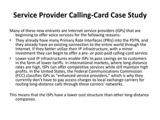 Service Provider Calling-Card Case Study
Many of these new entrants are Internet service providers (ISPs) that are
  beginning to offer voice services for the following reasons:
• They already have many Primary Rate Interfaces (PRIs) into the PSTN, and
  they already have an existing connection to the entire world through the
  Internet. If they better utilize their IP infrastructure, with a minor
  investment they can begin to offer a pre- or post-paid calling-card service.
• Lower-cost IP infrastructures enable ISPs to pass savings on to customers
  in the form of lower tariffs. In international markets, where long-distance
  rates are high, ISPs can offer competitive services while still maintain high
  profits. In the United States, the Federal Communications Commission
  (FCC) classifies ISPs as "enhanced service providers," which is why they
  currently don't have to pay access charges to local exchange carriers for
  routing long-distance calls through those carriers' networks.

This means that the ISPs have a lower cost structure than other long-distance
   companies.
 