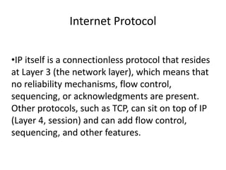 Internet Protocol


•IP itself is a connectionless protocol that resides
at Layer 3 (the network layer), which means that
no reliability mechanisms, flow control,
sequencing, or acknowledgments are present.
Other protocols, such as TCP, can sit on top of IP
(Layer 4, session) and can add flow control,
sequencing, and other features.
 