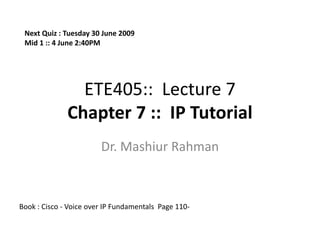 Next Quiz : Tuesday 30 June 2009
 Mid 1 :: 4 June 2:40PM




                ETE405:: Lecture 7
              Chapter 7 :: IP Tutorial
                        Dr. Mashiur Rahman



Book : Cisco - Voice over IP Fundamentals Page 110-
 