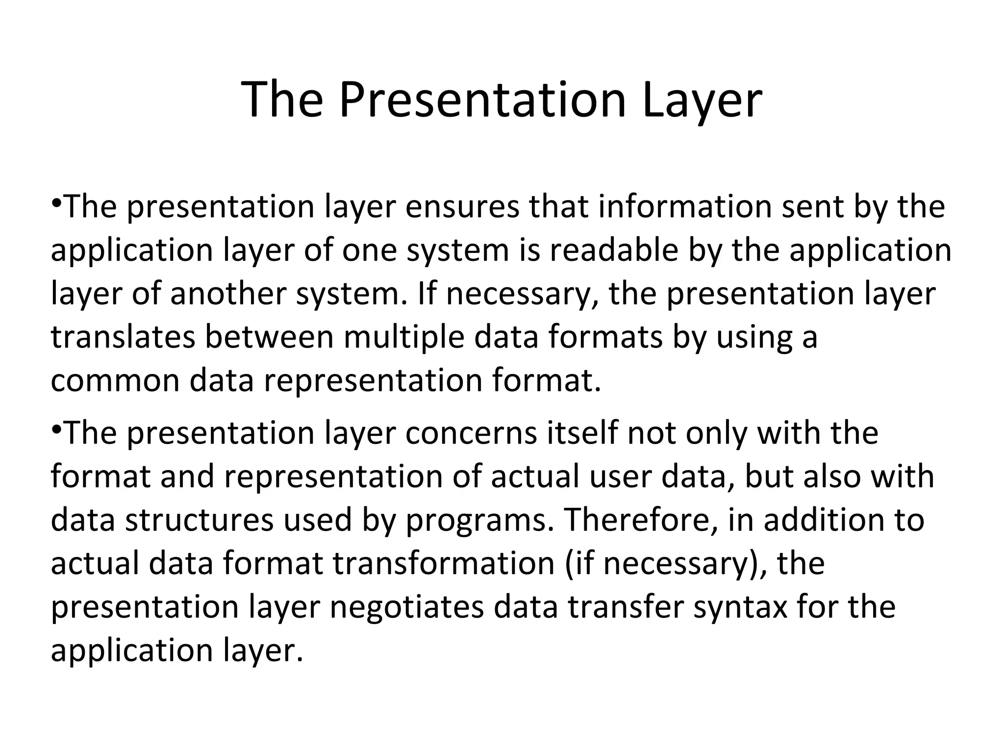 The Presentation Layer The presentation layer ensures that information sent by the application layer of one system is readable by the application layer of another system. If necessary, the presentation layer translates between multiple data formats by using a common data representation format. The presentation layer concerns itself not only with the format and representation of actual user data, but also with data structures used by programs. Therefore, in addition to actual data format transformation (if necessary), the presentation layer negotiates data transfer syntax for the application layer. 
