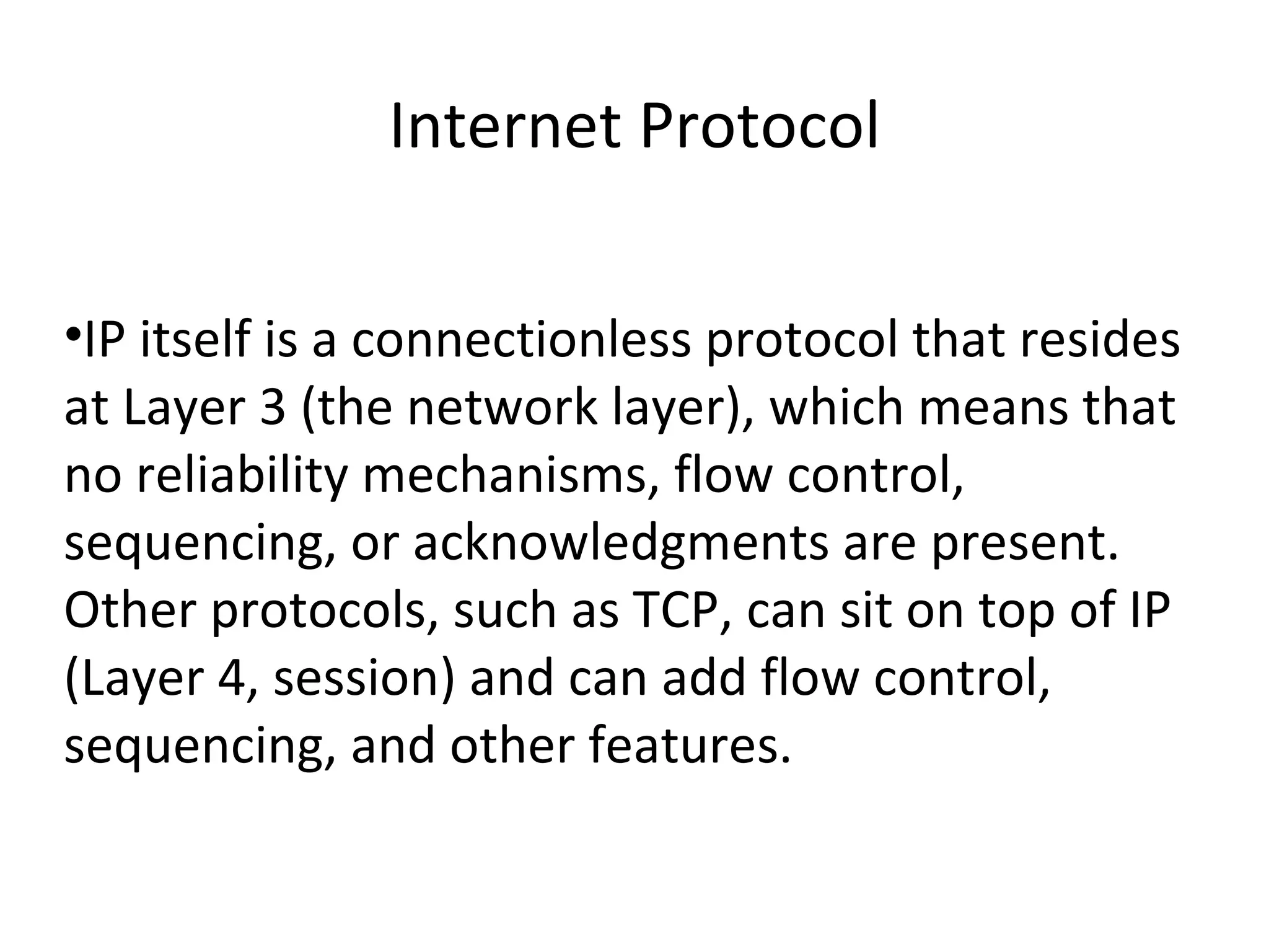 Internet Protocol IP itself is a connectionless protocol that resides at Layer 3 (the network layer), which means that no reliability mechanisms, flow control, sequencing, or acknowledgments are present. Other protocols, such as TCP, can sit on top of IP (Layer 4, session) and can add flow control, sequencing, and other features. 