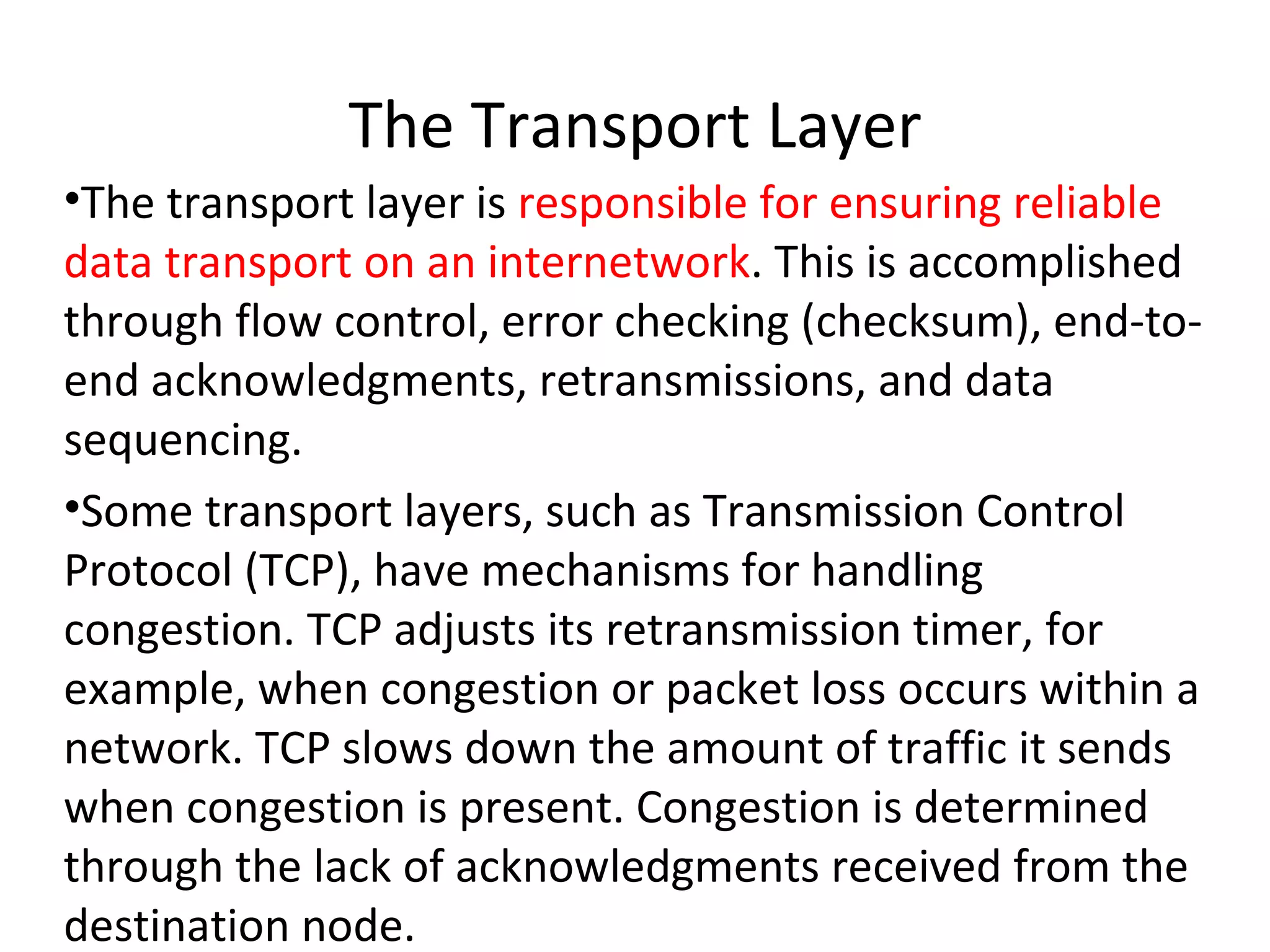 The Transport Layer The transport layer is  responsible for ensuring reliable data transport on an internetwork . This is accomplished through flow control, error checking (checksum), end-to-end acknowledgments, retransmissions, and data sequencing. Some transport layers, such as Transmission Control Protocol (TCP), have mechanisms for handling congestion. TCP adjusts its retransmission timer, for example, when congestion or packet loss occurs within a network. TCP slows down the amount of traffic it sends when congestion is present. Congestion is determined through the lack of acknowledgments received from the destination node. 