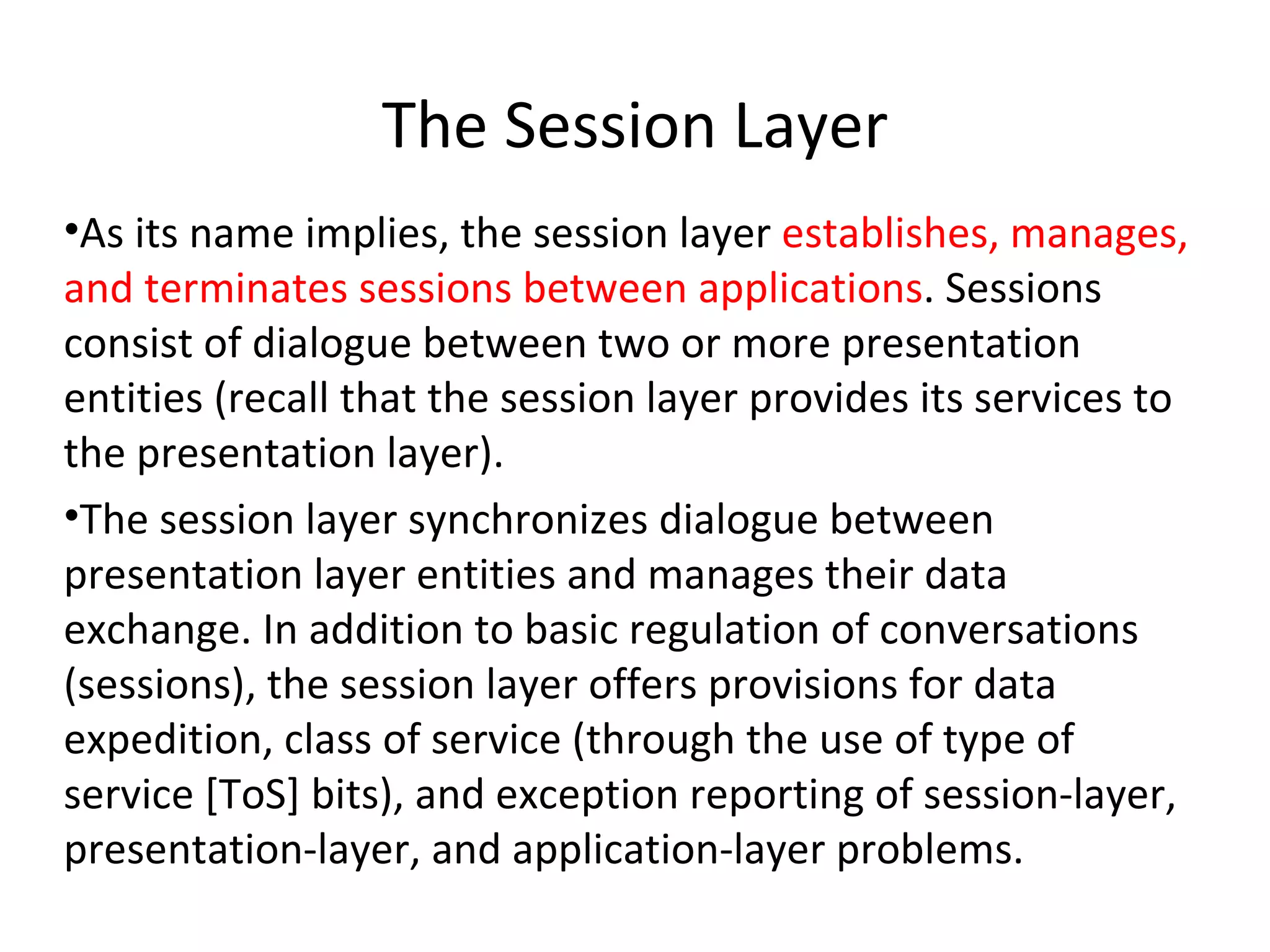 The Session Layer As its name implies, the session layer  establishes, manages, and terminates sessions between applications . Sessions consist of dialogue between two or more presentation entities (recall that the session layer provides its services to the presentation layer). The session layer synchronizes dialogue between presentation layer entities and manages their data exchange. In addition to basic regulation of conversations (sessions), the session layer offers provisions for data expedition, class of service (through the use of type of service [ToS] bits), and exception reporting of session-layer, presentation-layer, and application-layer problems. 