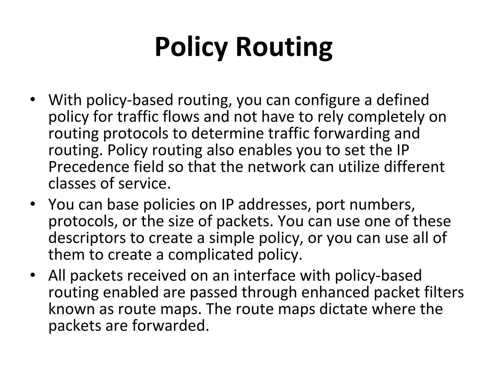 Policy Routing  With policy-based routing, you can configure a defined policy for traffic flows and not have to rely completely on routing protocols to determine traffic forwarding and routing. Policy routing also enables you to set the IP Precedence field so that the network can utilize different classes of service.  You can base policies on IP addresses, port numbers, protocols, or the size of packets. You can use one of these descriptors to create a simple policy, or you can use all of them to create a complicated policy.  All packets received on an interface with policy-based routing enabled are passed through enhanced packet filters known as route maps. The route maps dictate where the packets are forwarded.  
