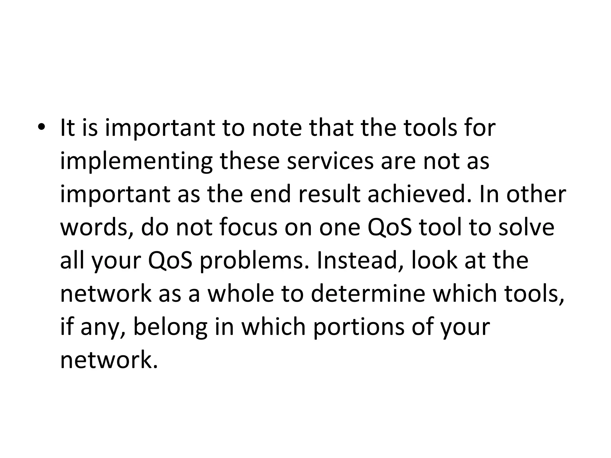 It is important to note that the tools for implementing these services are not as important as the end result achieved. In other words, do not focus on one QoS tool to solve all your QoS problems. Instead, look at the network as a whole to determine which tools, if any, belong in which portions of your network.  
