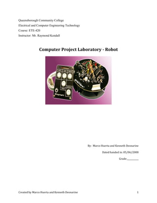 Queensborough Community College
Electrical and Computer Engineering Technology
Course: ETE-420
Instructor: Mr. Raymond Kendall
Computer Project Laboratory - Robot
By: Marco Huerta and Kenneth Deonarine
Dated handed in: 05/06/2008
Grade:___________
Created by Marco Huerta and Kenneth Deonarine 1
 