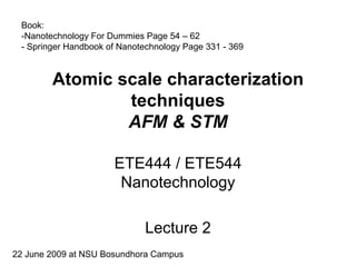 Book:
 -Nanotechnology For Dummies Page 54 – 62
 - Springer Handbook of Nanotechnology Page 331 - 369


        Atomic scale characterization
                techniques
                AFM & STM

                      ETE444 / ETE544
                       Nanotechnology

                             Lecture 2
22 June 2009 at NSU Bosundhora Campus
 