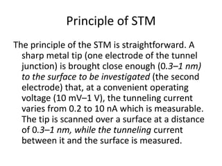 Principle of STM
The principle of the STM is straightforward. A
  sharp metal tip (one electrode of the tunnel
  junction) is brought close enough (0.3–1 nm)
  to the surface to be investigated (the second
  electrode) that, at a convenient operating
  voltage (10 mV–1 V), the tunneling current
  varies from 0.2 to 10 nA which is measurable.
  The tip is scanned over a surface at a distance
  of 0.3–1 nm, while the tunneling current
  between it and the surface is measured.
 