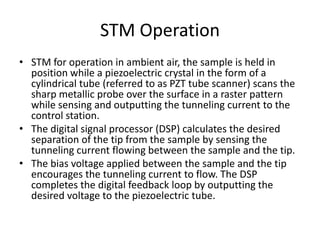 STM Operation
• STM for operation in ambient air, the sample is held in
  position while a piezoelectric crystal in the form of a
  cylindrical tube (referred to as PZT tube scanner) scans the
  sharp metallic probe over the surface in a raster pattern
  while sensing and outputting the tunneling current to the
  control station.
• The digital signal processor (DSP) calculates the desired
  separation of the tip from the sample by sensing the
  tunneling current flowing between the sample and the tip.
• The bias voltage applied between the sample and the tip
  encourages the tunneling current to flow. The DSP
  completes the digital feedback loop by outputting the
  desired voltage to the piezoelectric tube.
 