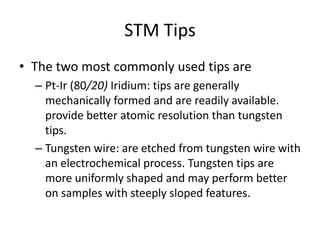 STM Tips
• The two most commonly used tips are
  – Pt-Ir (80/20) Iridium: tips are generally
    mechanically formed and are readily available.
    provide better atomic resolution than tungsten
    tips.
  – Tungsten wire: are etched from tungsten wire with
    an electrochemical process. Tungsten tips are
    more uniformly shaped and may perform better
    on samples with steeply sloped features.
 