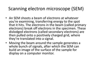 Scanning electron microscope (SEM)
• An SEM shoots a beam of electrons at whatever
  you’re examining, transferring energy to the spot
  that it hits. The electrons in the beam (called primary
  electrons) break off electrons in the specimen. These
  dislodged electrons (called secondary electrons) are
  then pulled onto a positively charged grid, where
  they’re translated into a signal.
• Moving the beam around the sample generates a
  whole bunch of signals, after which the SEM can
  build an image of the surface of the sample for
  display on a computer monitor.
 