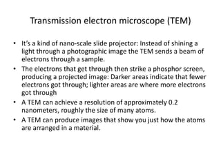 Transmission electron microscope (TEM)

• It’s a kind of nano-scale slide projector: Instead of shining a
  light through a photographic image the TEM sends a beam of
  electrons through a sample.
• The electrons that get through then strike a phosphor screen,
  producing a projected image: Darker areas indicate that fewer
  electrons got through; lighter areas are where more electrons
  got through
• A TEM can achieve a resolution of approximately 0.2
  nanometers, roughly the size of many atoms.
• A TEM can produce images that show you just how the atoms
  are arranged in a material.
 