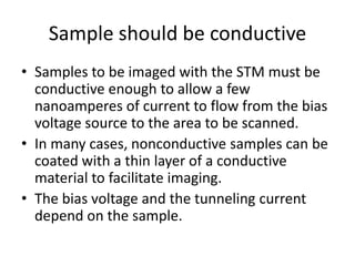 Sample should be conductiveSamples to be imaged with the STM must be conductive enough to allow a few nanoamperes of current to flow from the bias voltage source to the area to be scanned. In many cases, nonconductive samples can be coated with a thin layer of a conductive material to facilitate imaging. The bias voltage and the tunneling current depend on the sample.