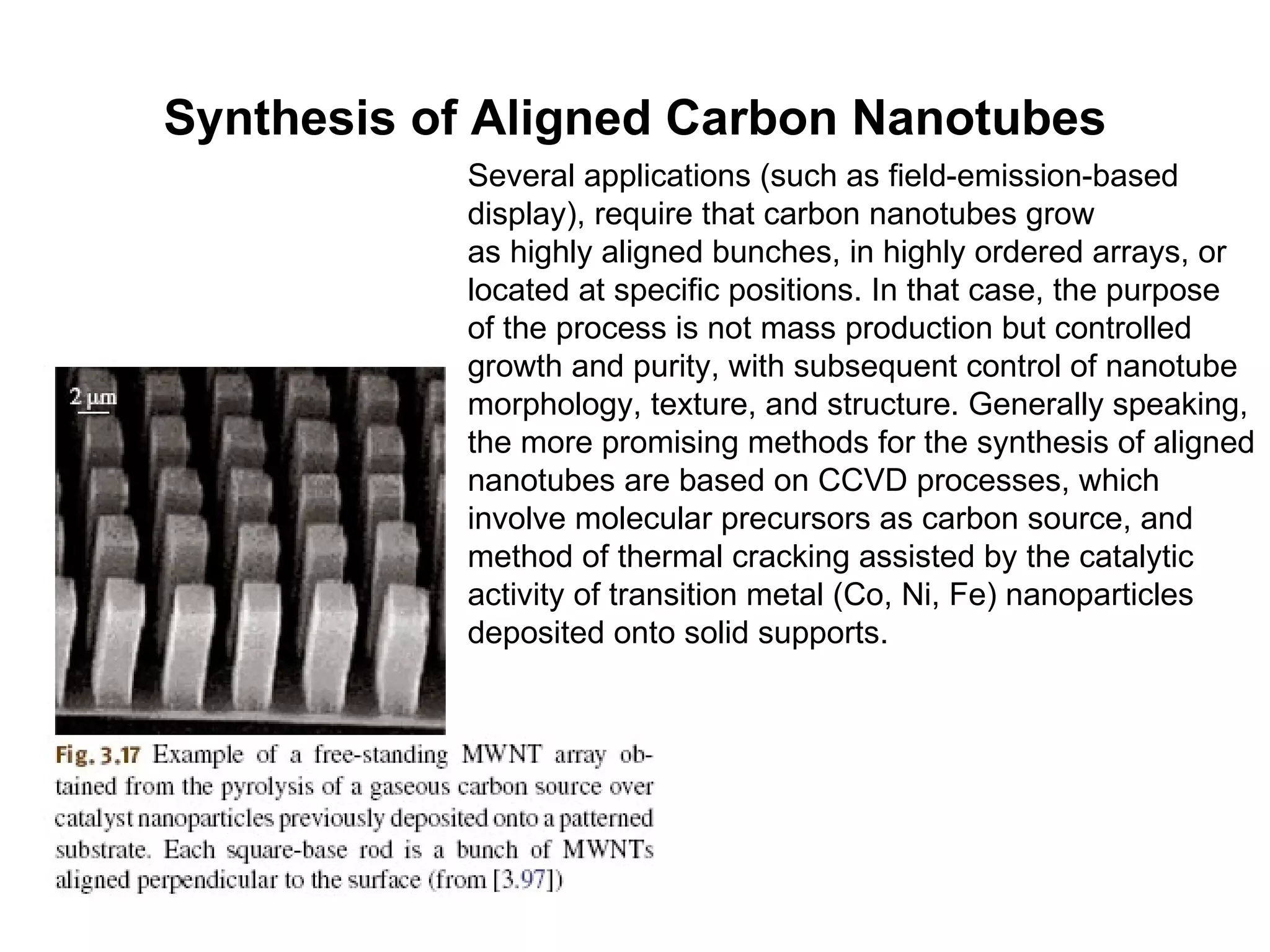 Synthesis of Aligned Carbon Nanotubes Several applications (such as field-emission-based display), require that carbon nanotubes grow as highly aligned bunches, in highly ordered arrays, or located at specific positions. In that case, the purpose of the process is not mass production but controlled growth and purity, with subsequent control of nanotube morphology, texture, and structure. Generally speaking, the more promising methods for the synthesis of aligned nanotubes are based on CCVD processes, which involve molecular precursors as carbon source, and method of thermal cracking assisted by the catalytic activity of transition metal (Co, Ni, Fe) nanoparticles deposited onto solid supports. 