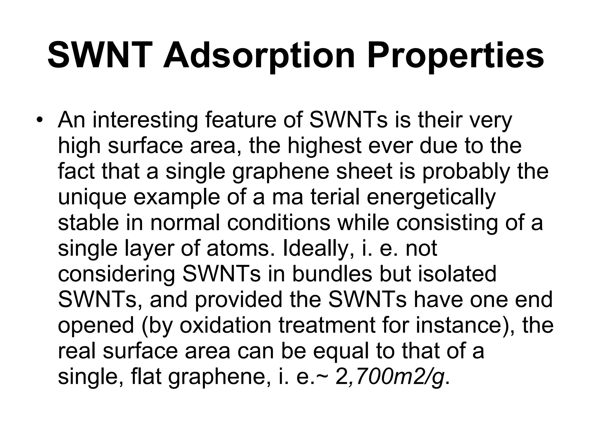 SWNT Adsorption Properties An interesting feature of SWNTs is their very high surface area, the highest ever due to the fact that a single graphene sheet is probably the unique example of a ma terial energetically stable in normal conditions while consisting of a single layer of atoms. Ideally, i. e. not considering SWNTs in bundles but isolated SWNTs, and provided the SWNTs have one end opened (by oxidation treatment for instance), the real surface area can be equal to that of a single, flat graphene, i. e.∼ 2 ,700m2/g . 