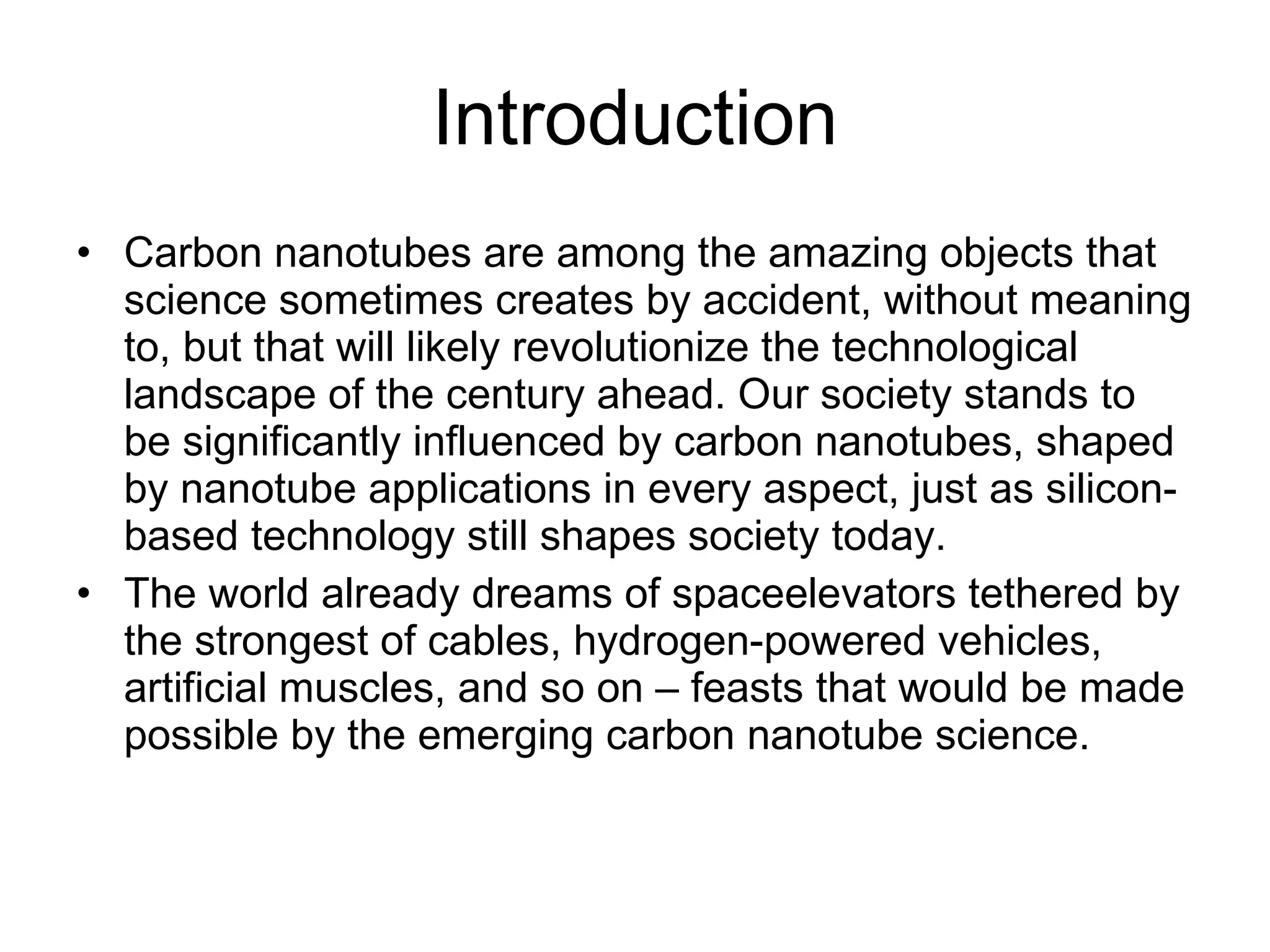 Introduction Carbon nanotubes are among the amazing objects that science sometimes creates by accident, without meaning to, but that will likely revolutionize the technological landscape of the century ahead. Our society stands to be significantly influenced by carbon nanotubes, shaped by nanotube applications in every aspect, just as silicon-based technology still shapes society today.  The world already dreams of spaceelevators tethered by the strongest of cables, hydrogen-powered vehicles, artificial muscles, and so on – feasts that would be made possible by the emerging carbon nanotube science. 