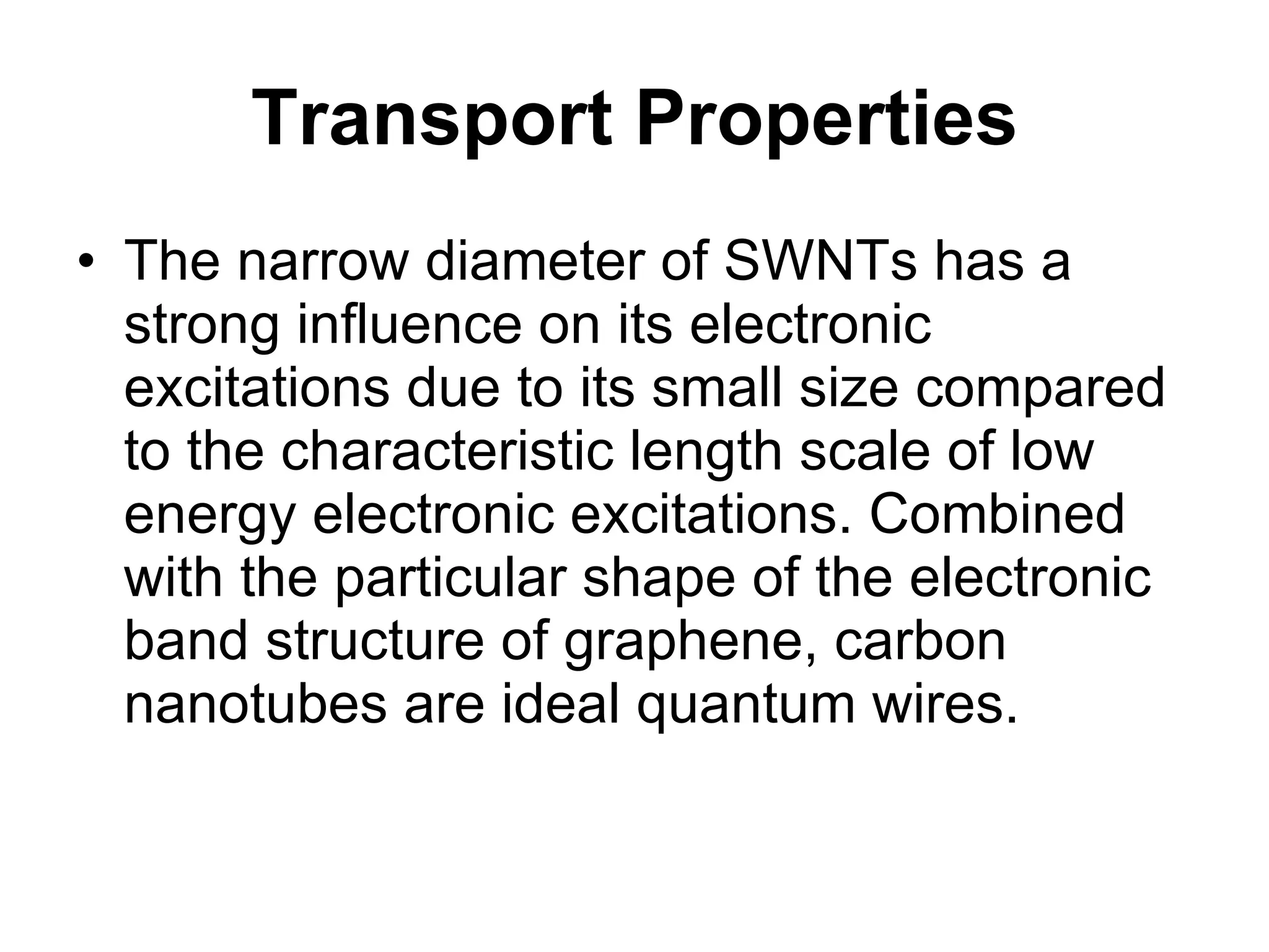 Transport Properties The narrow diameter of SWNTs has a strong influence on its electronic excitations due to its small size compared to the characteristic length scale of low energy electronic excitations. Combined with the particular shape of the electronic band structure of graphene, carbon nanotubes are ideal quantum wires. 