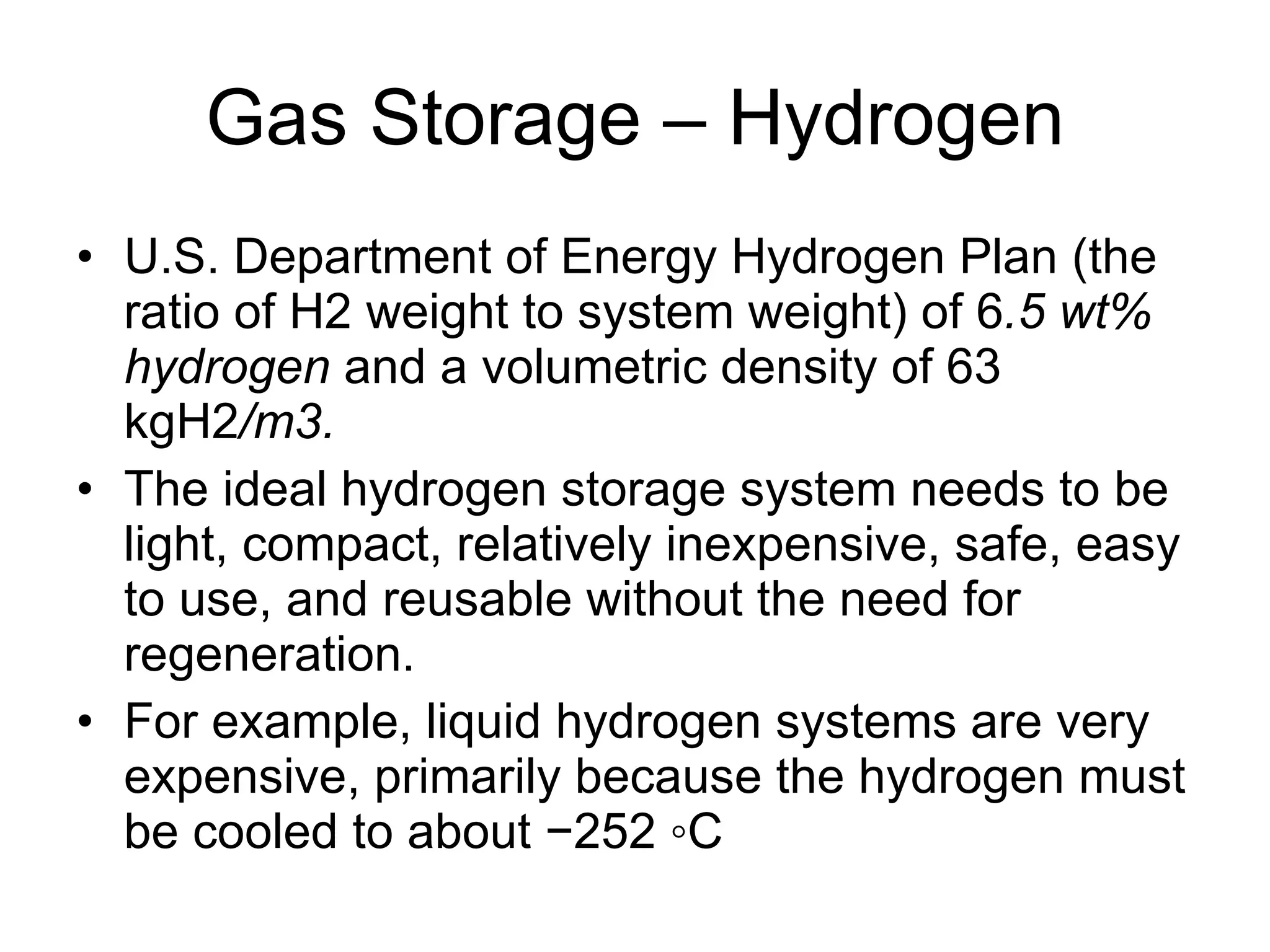Gas Storage – Hydrogen U.S. Department of Energy Hydrogen Plan (the ratio of H2 weight to system weight) of 6 .5 wt% hydrogen  and a volumetric density of 63 kgH2 /m3. The ideal hydrogen storage system needs to be light, compact, relatively inexpensive, safe, easy to use, and reusable without the need for regeneration. For example, liquid hydrogen systems are very expensive, primarily because the hydrogen must be cooled to about −252 ◦C 