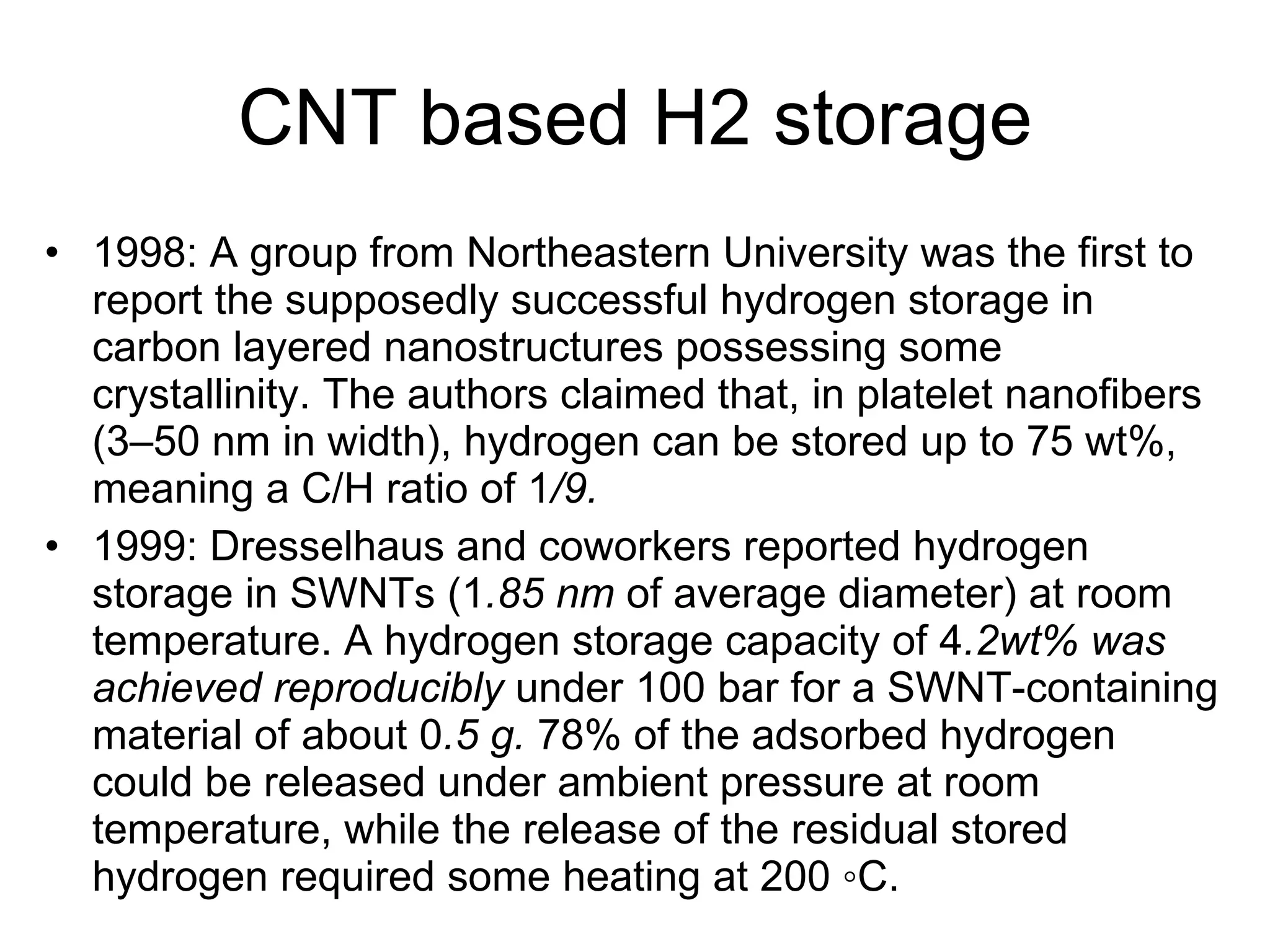 CNT based H2 storage 1998: A group from Northeastern University was the first to report the supposedly successful hydrogen storage in carbon layered nanostructures possessing some crystallinity. The authors claimed that, in platelet nanofibers (3–50 nm in width), hydrogen can be stored up to 75 wt%, meaning a C/H ratio of 1 /9. 1999: Dresselhaus and coworkers reported hydrogen storage in SWNTs (1 .85 nm  of average diameter) at room temperature. A hydrogen storage capacity of 4 .2wt% was achieved reproducibly  under 100 bar for a SWNT-containing material of about 0 .5 g.  78% of the adsorbed hydrogen could be released under ambient pressure at room temperature, while the release of the residual stored hydrogen required some heating at 200 ◦C. 