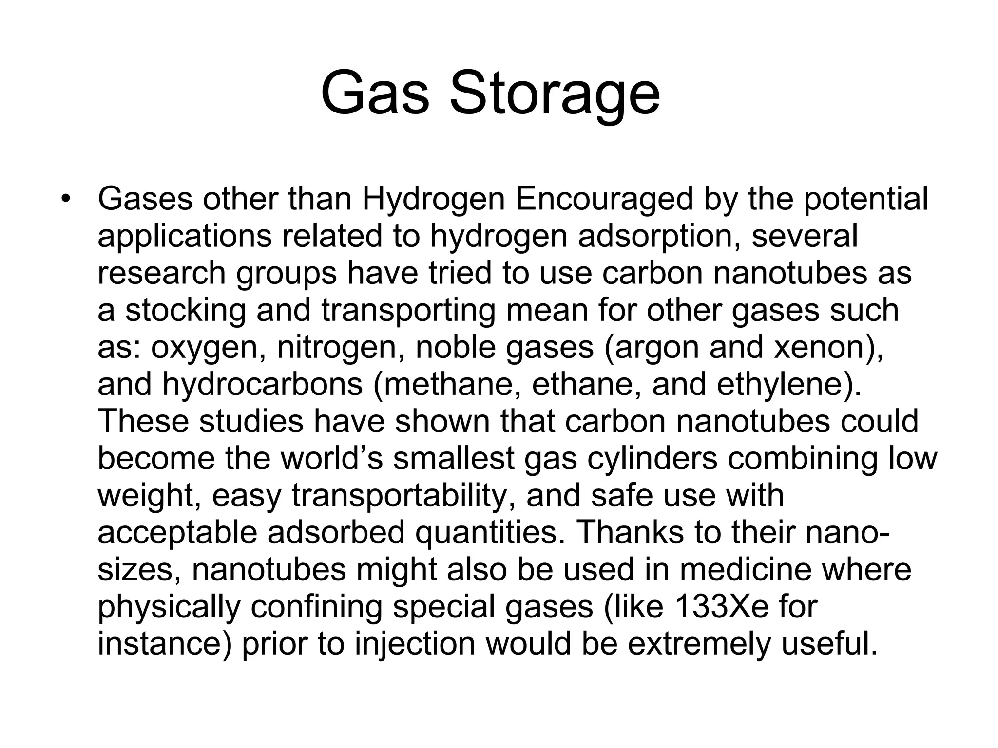Gas Storage  Gases other than Hydrogen Encouraged by the potential applications related to hydrogen adsorption, several research groups have tried to use carbon nanotubes as a stocking and transporting mean for other gases such as: oxygen, nitrogen, noble gases (argon and xenon), and hydrocarbons (methane, ethane, and ethylene). These studies have shown that carbon nanotubes could become the world’s smallest gas cylinders combining low weight, easy transportability, and safe use with acceptable adsorbed quantities. Thanks to their nano-sizes, nanotubes might also be used in medicine where physically confining special gases (like 133Xe for instance) prior to injection would be extremely useful. 