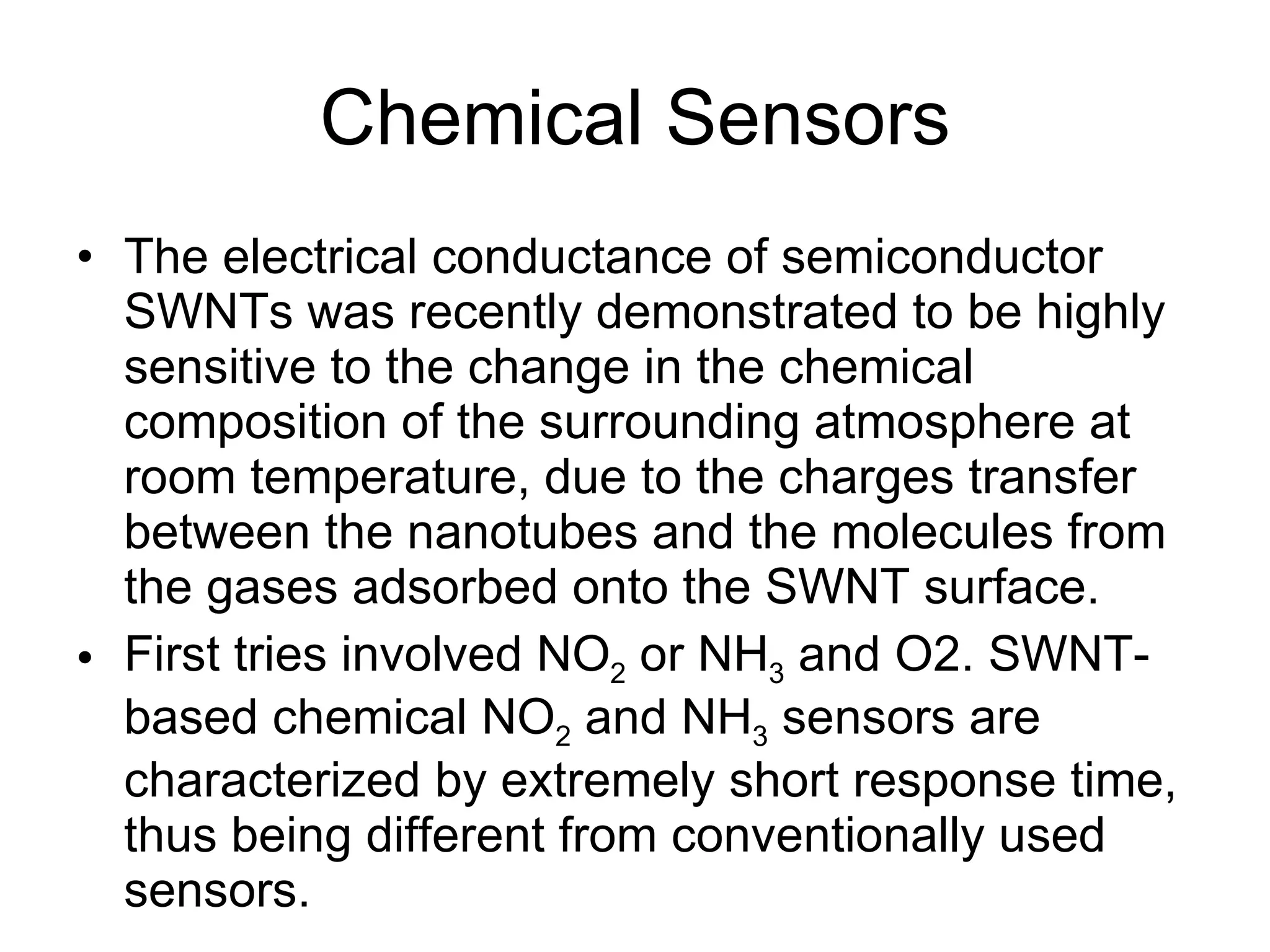 Chemical Sensors The electrical conductance of semiconductor SWNTs was recently demonstrated to be highly sensitive to the change in the chemical composition of the surrounding atmosphere at room temperature, due to the charges transfer between the nanotubes and the molecules from the gases adsorbed onto the SWNT surface. First tries involved NO 2  or NH 3  and O2. SWNT-based chemical NO 2  and NH 3  sensors are characterized by extremely short response time, thus being different from conventionally used sensors.  