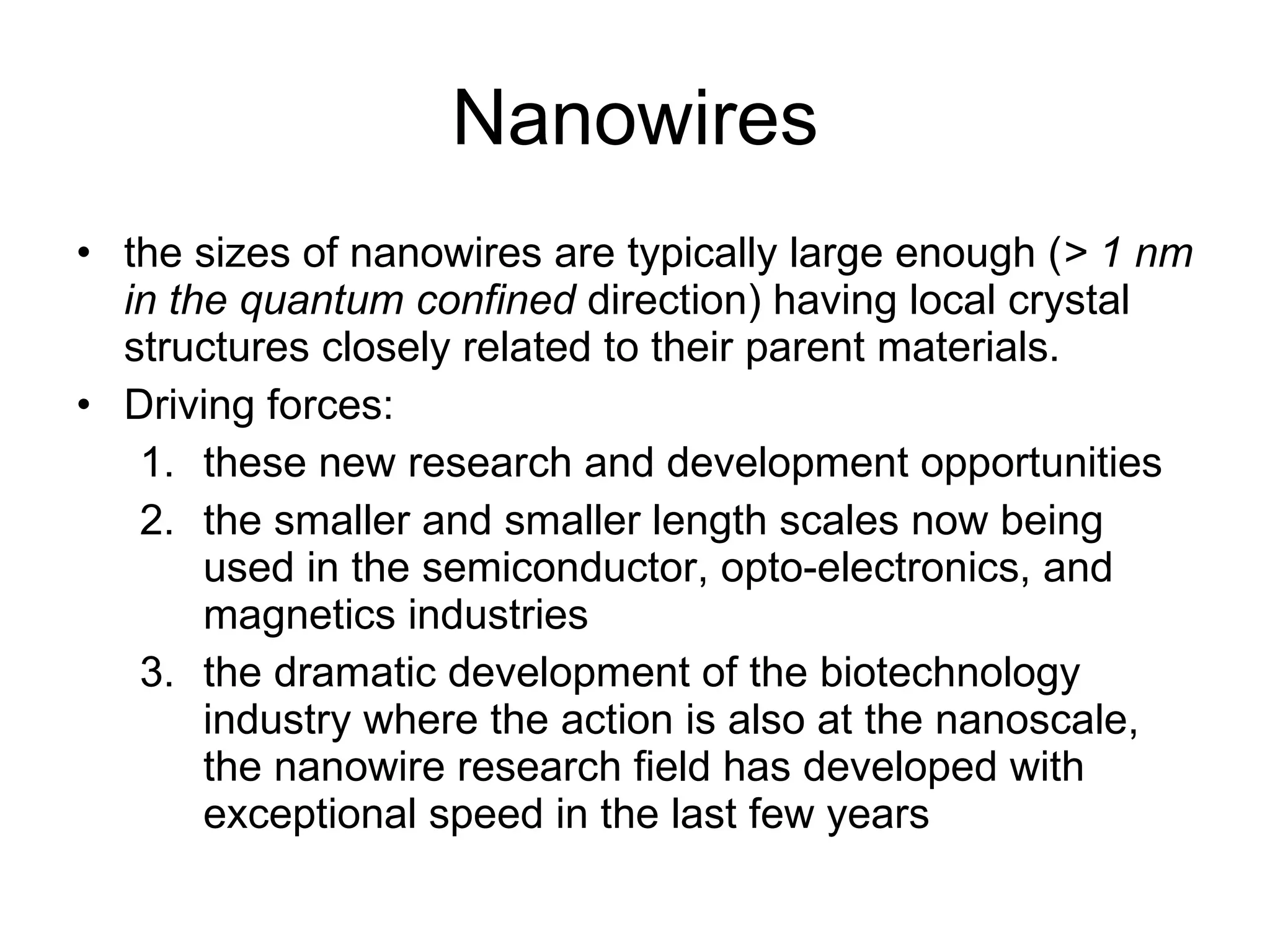 Nanowires the sizes of nanowires are typically large enough ( > 1 nm in the quantum confined  direction) having local crystal structures closely related to their parent materials. Driving forces: these new research and development opportunities the smaller and smaller length scales now being used in the semiconductor, opto-electronics, and magnetics industries the dramatic development of the biotechnology industry where the action is also at the nanoscale, the nanowire research field has developed with exceptional speed in the last few years 