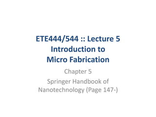 ETE444/544 :: Lecture 5
    Introduction to
   Micro Fabrication
        Chapter 5
  Springer Handbook of
Nanotechnology (Page 147-)
 