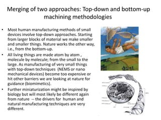 Merging of two approaches: Top-down and bottom-up
               machining methodologies
• Most human manufacturing methods of small
  devices involve top-down approaches. Starting
  from larger blocks of material we make smaller
  and smaller things. Nature works the other way,
  i.e., from the bottom-up.
• All living things are made atom by atom ,
  molecule by molecule; from the small to the
  large. As manufacturing of very small things
  with top-down techniques (NEMS or nano
  mechanical devices) become too expensive or
  hit other barriers we are looking at nature for
  guidance (biomimetics).
• Further miniaturization might be inspired by
  biology but will most likely be different again
  from nature -- the drivers for human and
  natural manufacturing techniques are very
  different.
 