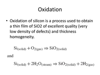 Oxidation
• Oxidation of silicon is a process used to obtain
  a thin film of SiO2 of excellent quality (very
  low density of defects) and thickness
  homogeneity.
 