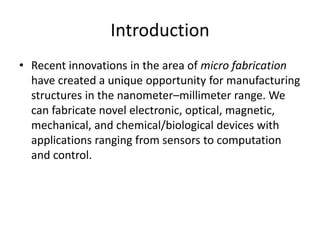Introduction
• Recent innovations in the area of micro fabrication
  have created a unique opportunity for manufacturing
  structures in the nanometer–millimeter range. We
  can fabricate novel electronic, optical, magnetic,
  mechanical, and chemical/biological devices with
  applications ranging from sensors to computation
  and control.
 