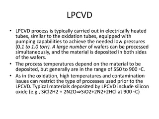 LPCVD
• LPCVD process is typically carried out in electrically heated
  tubes, similar to the oxidation tubes, equipped with
  pumping capabilities to achieve the needed low pressures
  (0.1 to 1.0 torr). A large number of wafers can be processed
  simultaneously, and the material is deposited in both sides
  of the wafers.
• The process temperatures depend on the material to be
  deposited, but generally are in the range of 550 to 900 ◦C.
• As in the oxidation, high temperatures and contamination
  issues can restrict the type of processes used prior to the
  LPCVD. Typical materials deposited by LPCVD include silicon
  oxide (e.g., SiCl2H2 + 2N2O⇒SiO2+2N2+2HCl at 900 ◦C)
 