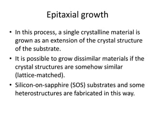 Epitaxial growth
• In this process, a single crystalline material is
  grown as an extension of the crystal structure
  of the substrate.
• It is possible to grow dissimilar materials if the
  crystal structures are somehow similar
  (lattice-matched).
• Silicon-on-sapphire (SOS) substrates and some
  heterostructures are fabricated in this way.
 