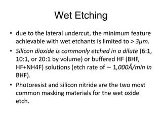 Wet Etching
• due to the lateral undercut, the minimum feature
  achievable with wet etchants is limited to > 3μm.
• Silicon dioxide is commonly etched in a dilute (6:1,
  10:1, or 20:1 by volume) or buffered HF (BHF,
  HF+NH4F) solutions (etch rate of ∼ 1,000Å/min in
  BHF).
• Photoresist and silicon nitride are the two most
  common masking materials for the wet oxide
  etch.
 