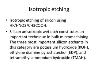Isotropic etching
• Isotropic etching of silicon using
  HF/HNO3/CH3COOH.
• Silicon anisotropic wet etch constitutes an
  important technique in bulk micromachining.
  The three most important silicon etchants in
  this category are potassium hydroxide (KOH),
  ethylene diamine pyrochatechol (EDP), and
  tetramethyl ammonium hydroxide (TMAH).
 