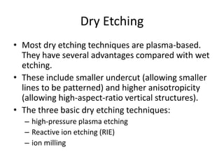 Dry Etching
• Most dry etching techniques are plasma-based.
  They have several advantages compared with wet
  etching.
• These include smaller undercut (allowing smaller
  lines to be patterned) and higher anisotropicity
  (allowing high-aspect-ratio vertical structures).
• The three basic dry etching techniques:
  – high-pressure plasma etching
  – Reactive ion etching (RIE)
  – ion milling
 