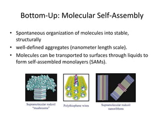 Bottom-Up: Molecular Self-Assembly

• Spontaneous organization of molecules into stable,
  structurally
• well-defined aggregates (nanometer length scale).
• Molecules can be transported to surfaces through liquids to
  form self-assembled monolayers (SAMs).
 