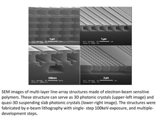 SEM images of multi-layer line-array structures made of electron-beam sensitive
polymers. These structure can serve as 3D photonic crystals (upper-left image) and
quasi-3D suspending slab photonic crystals (lower-right image). The structures were
fabricated by e-beam lithography with single- step 100keV-exposure, and multiple-
development steps.
 