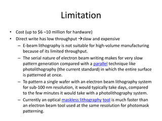 Limitation
• Cost (up to $6 –10 million for hardware)
• Direct write has low throughput slow and expensive
   – E-beam lithography is not suitable for high-volume manufacturing
      because of its limited throughput.
   – The serial nature of electron beam writing makes for very slow
      pattern generation compared with a parallel technique like
      photolithography (the current standard) in which the entire surface
      is patterned at once.
   – To pattern a single wafer with an electron beam lithography system
      for sub-100 nm resolution, it would typically take days, compared
      to the few minutes it would take with a photolithography system.
   – Currently an optical maskless lithography tool is much faster than
      an electron beam tool used at the same resolution for photomask
      patterning.
 