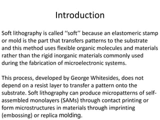 Introduction
Soft lithography is called ‘‘soft’’ because an elastomeric stamp
or mold is the part that transfers patterns to the substrate
and this method uses flexible organic molecules and materials
rather than the rigid inorganic materials commonly used
during the fabrication of microelectronic systems.

This process, developed by George Whitesides, does not
depend on a resist layer to transfer a pattern onto the
substrate. Soft lithography can produce micropatterns of self-
assembled monolayers (SAMs) through contact printing or
form microstructures in materials through imprinting
(embossing) or replica molding.
 