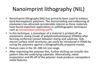 Nanoimprint lithography (NIL)
• Nanoimprint lithography (NIL) has primarily been used to emboss
  hard thermoplastic polymers. The micromolding and embossing of
  elastomers has attracted considerable interest as these materials
  have found important applications in softlithographic techniques
  such as microcontact printing (µCP).
• In this technique, a monolayer of a material is printed off an
  elastomeric stamp [made of poly(dimethylsiloxane) (PDMS)] after
  forming conformal contact between stamp and substrate. Sub-
  micron surface relief structures can easily be introduced in PDMS by
  curing the polymers against a lithographically prepared master.
• Feature sizes in the 10–100 nm size range.
• After imprinting the polymer film, further etching can transfer the
  pattern into the underlying substrate. Alternatively, metal
  evaporation and lift-off of the polymer mask produces nanopattern
  metal features.
 