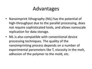 Advantages
• Nanoimprint lithography (NIL) has the potential of
  high-throughput due to the parallel processing, does
  not require sophisticated tools, and allows nanoscale
  replication for data storage.
• NIL is also compatible with conventional device
  processing techniques. The quality of the
  nanoimprinting process depends on a number of
  experimental parameters like T, viscosity in the melt,
  adhesion of the polymer to the mold, etc.
 