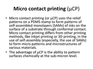 Micro contact printing (μCP)
• Micro contact printing (or μCP) uses the relief
  patterns on a PDMS stamp to form patterns of
  self-assembled monolayers (SAMs) of inks on the
  surface of a substrate through conformal contact.
  Micro contact printing differs from other printing
  methods, like inkjet printing or 3D printing, in the
  use of self-assembly (especially, the use of SAMs)
  to form micro patterns and microstructures of
  various materials.
• The advantage of µCP is the ability to pattern
  surfaces chemically at the sub-micron level.
 