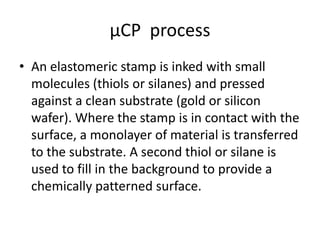 μCP process
• An elastomeric stamp is inked with small
  molecules (thiols or silanes) and pressed
  against a clean substrate (gold or silicon
  wafer). Where the stamp is in contact with the
  surface, a monolayer of material is transferred
  to the substrate. A second thiol or silane is
  used to fill in the background to provide a
  chemically patterned surface.
 