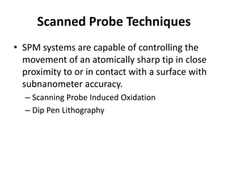 Scanned Probe Techniques
• SPM systems are capable of controlling the
  movement of an atomically sharp tip in close
  proximity to or in contact with a surface with
  subnanometer accuracy.
  – Scanning Probe Induced Oxidation
  – Dip Pen Lithography
 