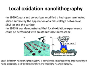 Local oxidation nanolithography
    •In 1990 Dagata and co-workers modified a hydrogen-terminated
    silicon surface by the application of a bias voltage between an
    STM tip and the surface.
    •In 1993 it was demonstrated that local oxidation experiments
    could be performed with an atomic force microscope.




Local oxidation nanolithography (LON) is sometimes called scanning probe oxidation,
nano-oxidation, local anodic oxidation or generically AFM lithography.
 