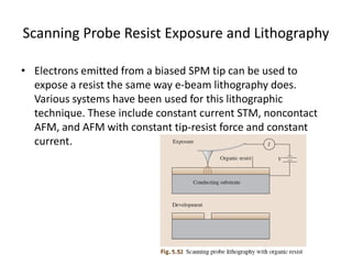 Scanning Probe Resist Exposure and Lithography

• Electrons emitted from a biased SPM tip can be used to
  expose a resist the same way e-beam lithography does.
  Various systems have been used for this lithographic
  technique. These include constant current STM, noncontact
  AFM, and AFM with constant tip-resist force and constant
  current.
 