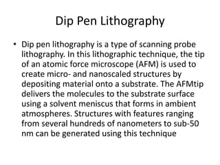 Dip Pen Lithography
• Dip pen lithography is a type of scanning probe
  lithography. In this lithographic technique, the tip
  of an atomic force microscope (AFM) is used to
  create micro- and nanoscaled structures by
  depositing material onto a substrate. The AFMtip
  delivers the molecules to the substrate surface
  using a solvent meniscus that forms in ambient
  atmospheres. Structures with features ranging
  from several hundreds of nanometers to sub-50
  nm can be generated using this technique
 
