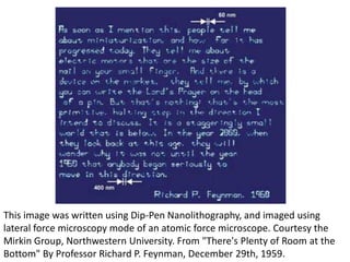 This image was written using Dip-Pen Nanolithography, and imaged using
lateral force microscopy mode of an atomic force microscope. Courtesy the
Mirkin Group, Northwestern University. From "There's Plenty of Room at the
Bottom" By Professor Richard P. Feynman, December 29th, 1959.
 