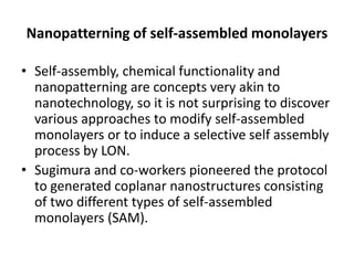 Nanopatterning of self-assembled monolayers

• Self-assembly, chemical functionality and
  nanopatterning are concepts very akin to
  nanotechnology, so it is not surprising to discover
  various approaches to modify self-assembled
  monolayers or to induce a selective self assembly
  process by LON.
• Sugimura and co-workers pioneered the protocol
  to generated coplanar nanostructures consisting
  of two different types of self-assembled
  monolayers (SAM).
 