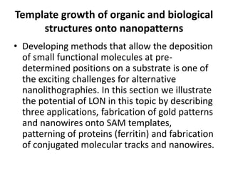 Template growth of organic and biological
     structures onto nanopatterns
• Developing methods that allow the deposition
  of small functional molecules at pre-
  determined positions on a substrate is one of
  the exciting challenges for alternative
  nanolithographies. In this section we illustrate
  the potential of LON in this topic by describing
  three applications, fabrication of gold patterns
  and nanowires onto SAM templates,
  patterning of proteins (ferritin) and fabrication
  of conjugated molecular tracks and nanowires.
 